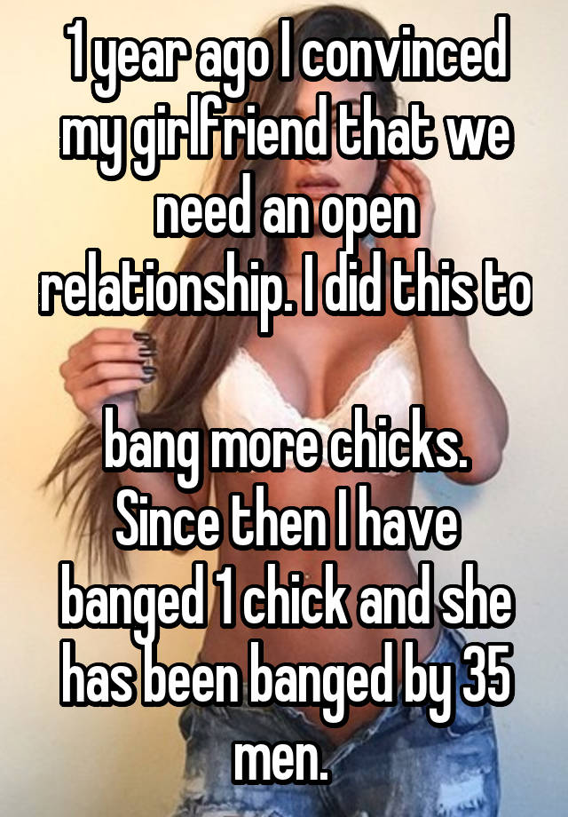 1 year ago I convinced my girlfriend that we need an open relationship. I did this to 
bang more chicks. Since then I have banged 1 chick and she has been banged by 35 men. 