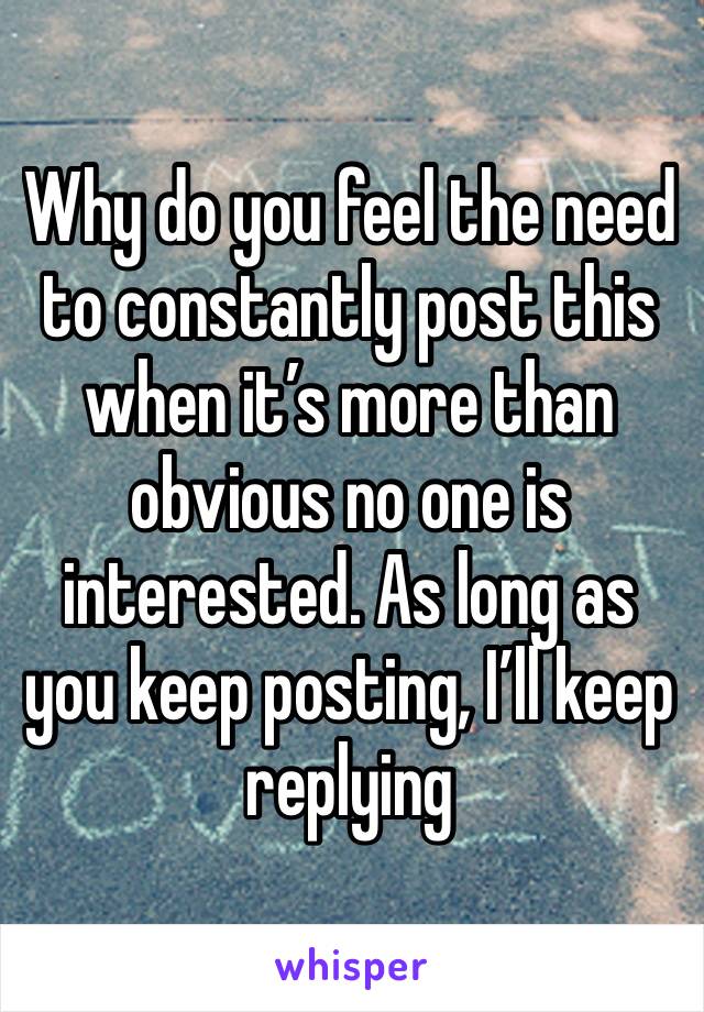 Why do you feel the need to constantly post this when it’s more than obvious no one is interested. As long as you keep posting, I’ll keep replying 