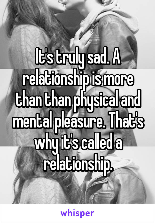 It's truly sad. A relationship is more than than physical and mental pleasure. That's why it's called a relationship.