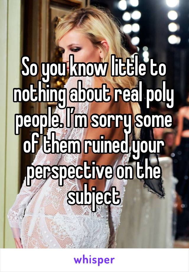 So you know little to nothing about real poly people. I’m sorry some of them ruined your perspective on the subject