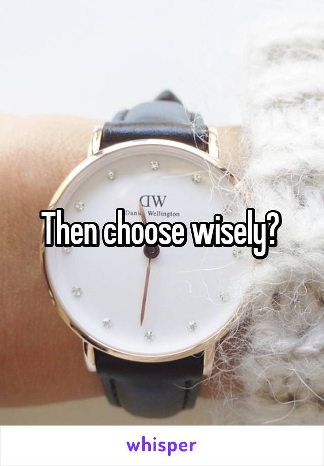 Then choose wisely? 