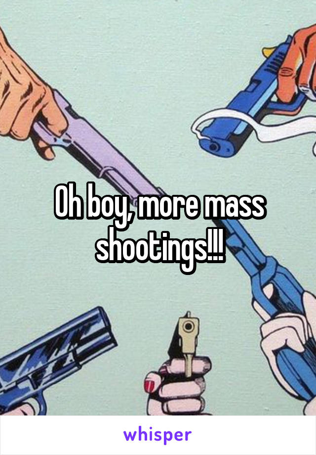 Oh boy, more mass shootings!!!