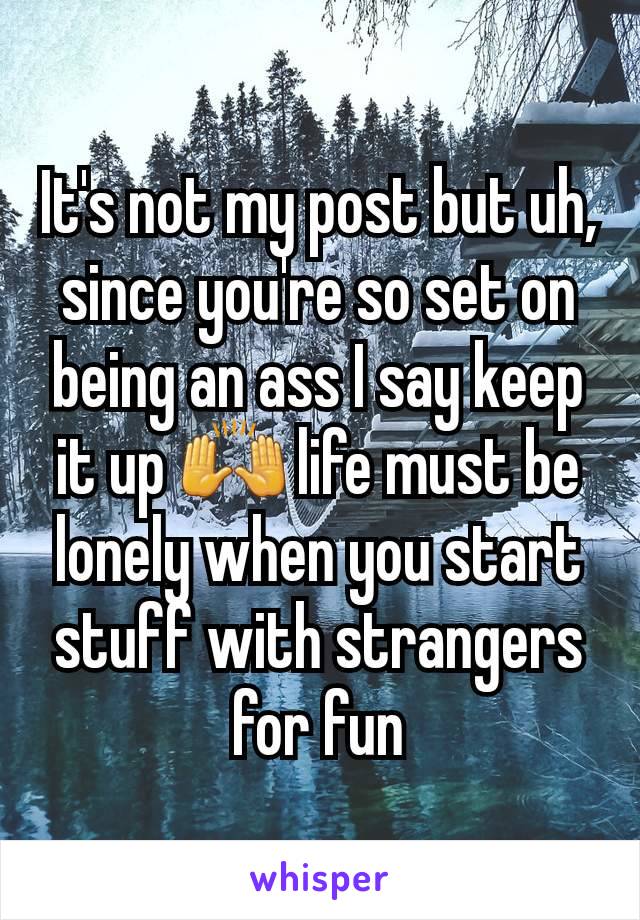 It's not my post but uh, since you're so set on being an ass I say keep it up 🙌 life must be lonely when you start stuff with strangers for fun