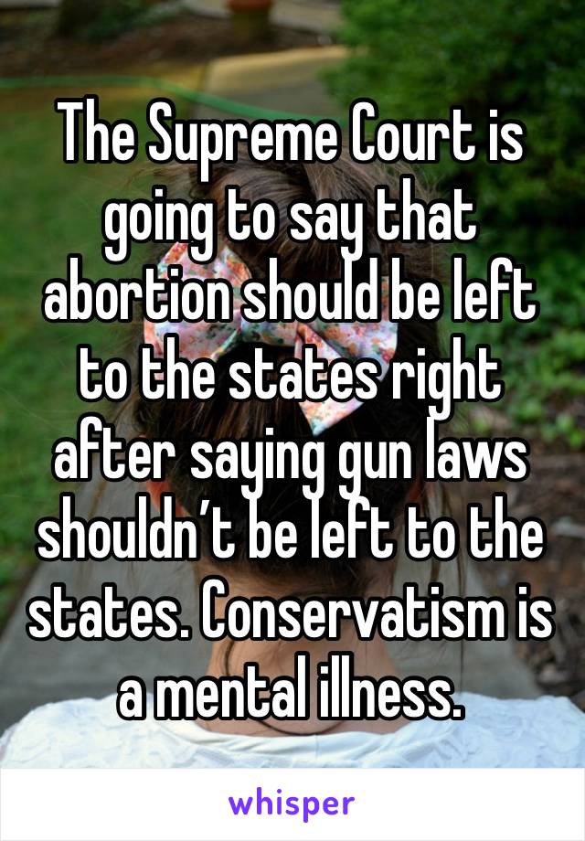 The Supreme Court is going to say that abortion should be left to the states right after saying gun laws shouldn’t be left to the states. Conservatism is a mental illness. 