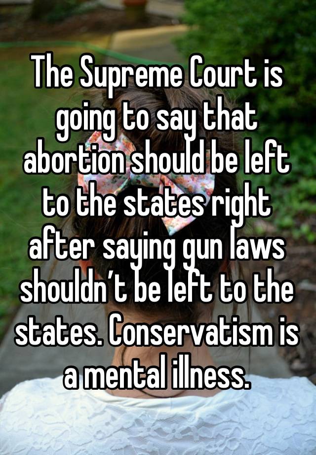 The Supreme Court is going to say that abortion should be left to the states right after saying gun laws shouldn’t be left to the states. Conservatism is a mental illness. 