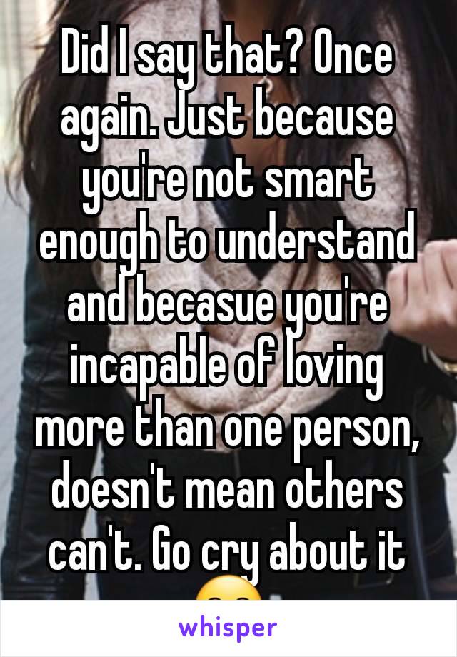 Did I say that? Once again. Just because you're not smart enough to understand and becasue you're incapable of loving more than one person, doesn't mean others can't. Go cry about it🤗