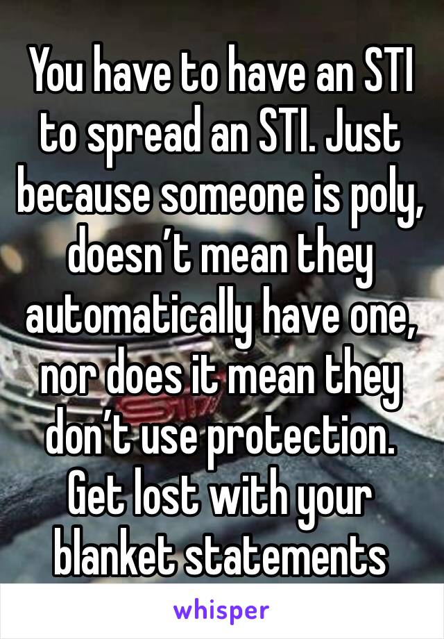 You have to have an STI to spread an STI. Just because someone is poly, doesn’t mean they automatically have one, nor does it mean they don’t use protection. Get lost with your blanket statements