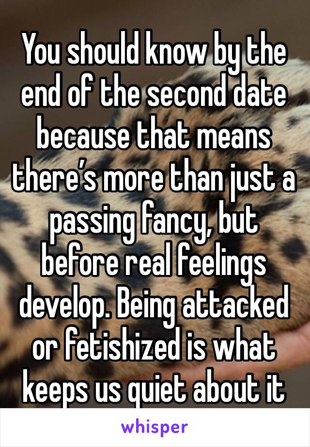 You should know by the end of the second date because that means there’s more than just a passing fancy, but before real feelings develop. Being attacked or fetishized is what keeps us quiet about it