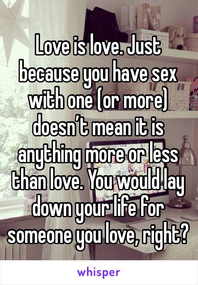 Love is love. Just because you have sex with one (or more) doesn’t mean it is anything more or less than love. You would lay down your life for someone you love, right?