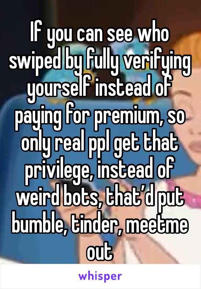 If you can see who swiped by fully verifying yourself instead of paying for premium, so only real ppl get that privilege, instead of weird bots, that’d put bumble, tinder, meetme out