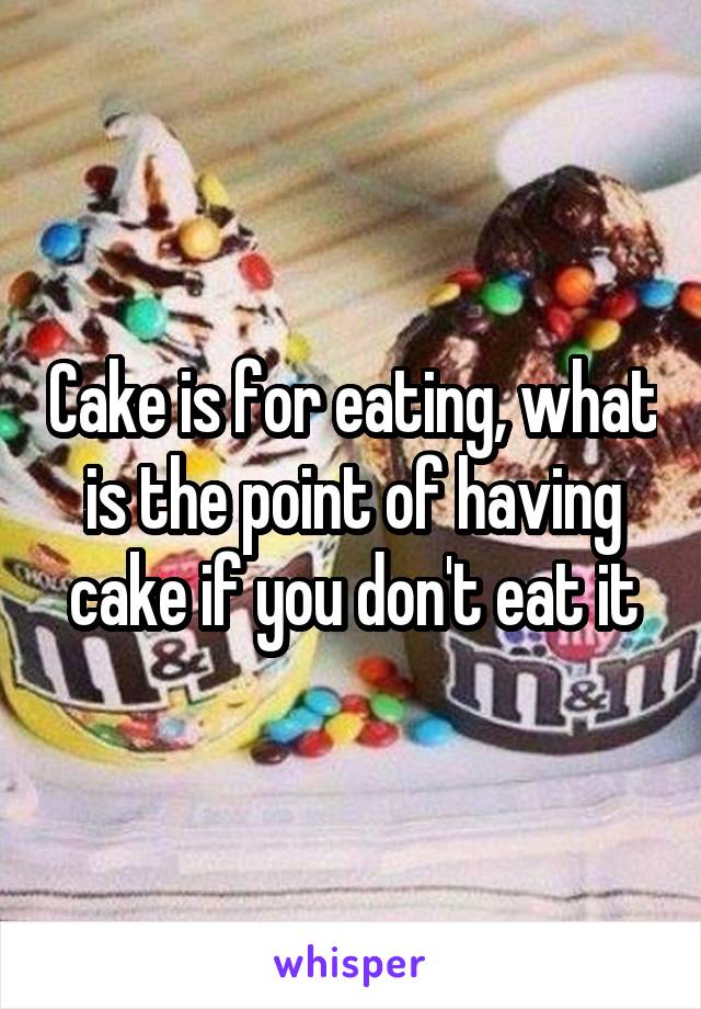 Cake is for eating, what is the point of having cake if you don't eat it