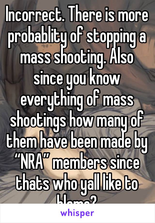 Incorrect. There is more probablity of stopping a mass shooting. Also since you know everything of mass shootings how many of them have been made by “NRA” members since thats who yall like to blame?