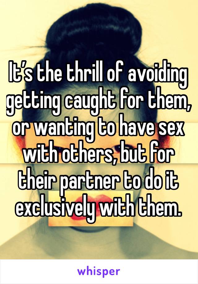 It’s the thrill of avoiding getting caught for them, or wanting to have sex with others, but for their partner to do it exclusively with them. 