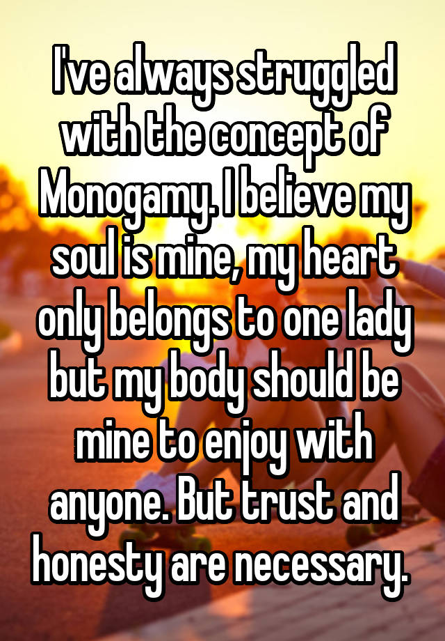 I've always struggled with the concept of Monogamy. I believe my soul is mine, my heart only belongs to one lady but my body should be mine to enjoy with anyone. But trust and honesty are necessary. 