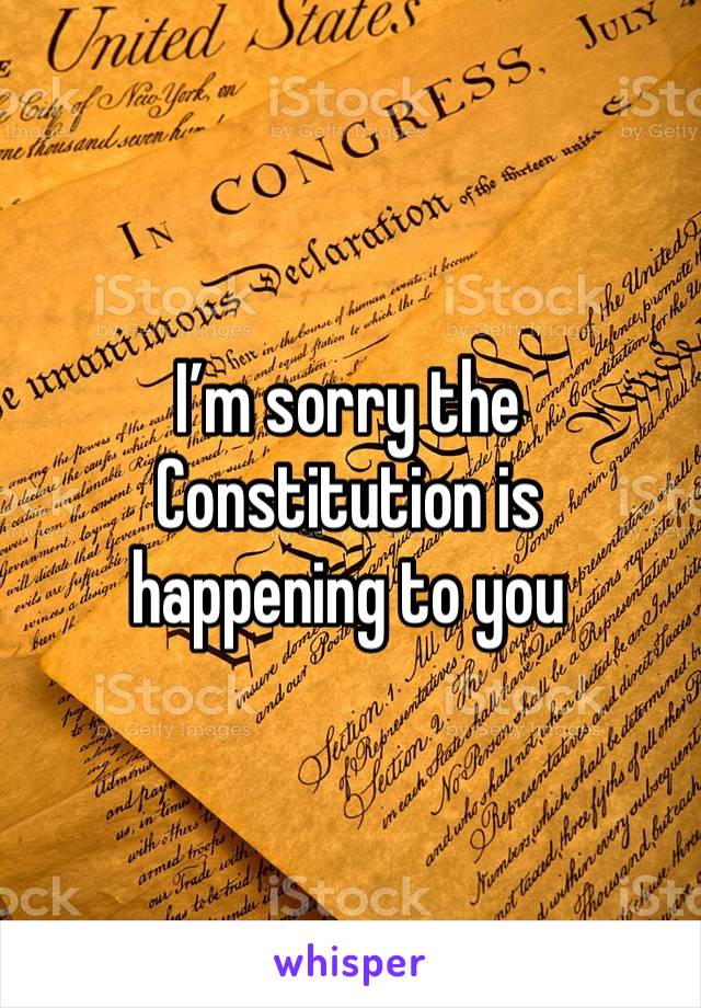 I’m sorry the Constitution is 
happening to you