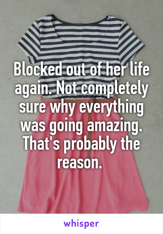 Blocked out of her life again. Not completely sure why everything was going amazing. That's probably the reason. 