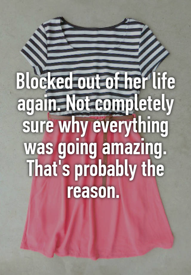 Blocked out of her life again. Not completely sure why everything was going amazing. That's probably the reason. 