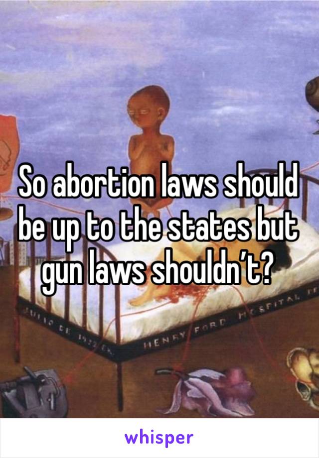So abortion laws should be up to the states but gun laws shouldn’t? 