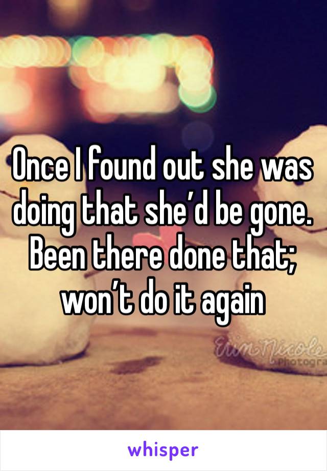 Once I found out she was doing that she’d be gone. Been there done that; won’t do it again 