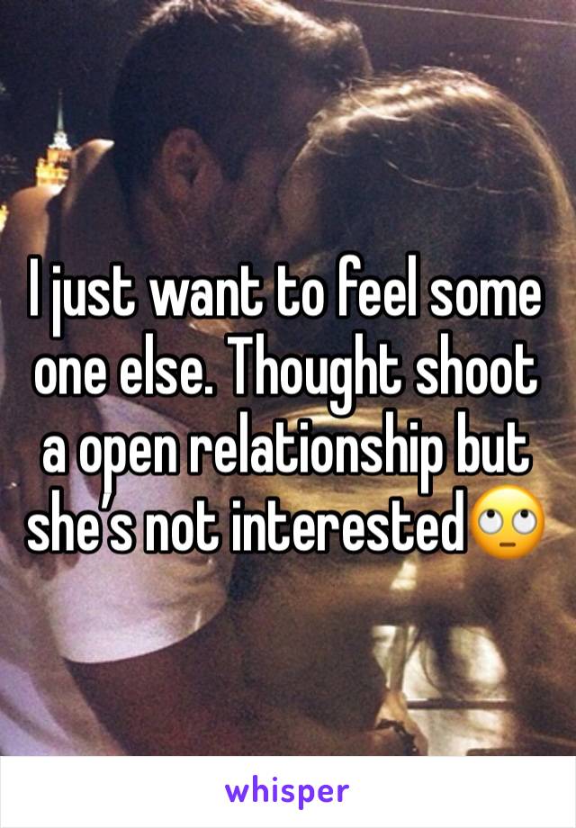 I just want to feel some one else. Thought shoot a open relationship but she’s not interested🙄