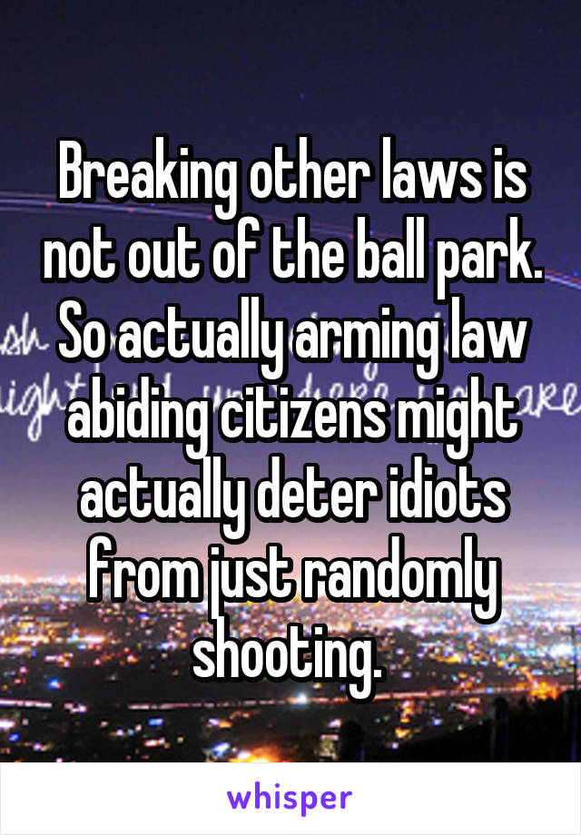 Breaking other laws is not out of the ball park. So actually arming law abiding citizens might actually deter idiots from just randomly shooting. 