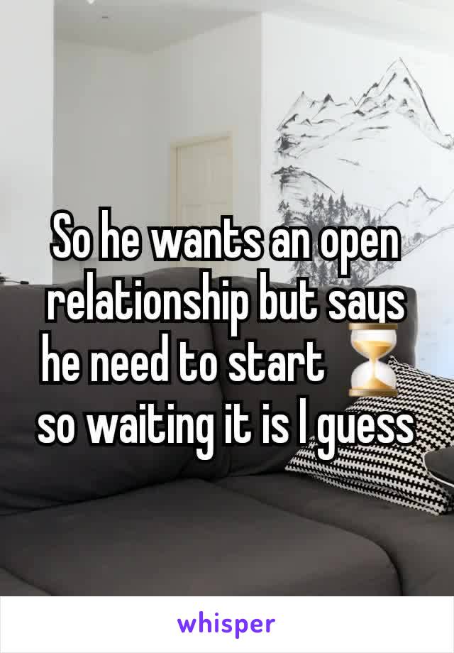 So he wants an open relationship but says he need to start ⏳️ so waiting it is I guess