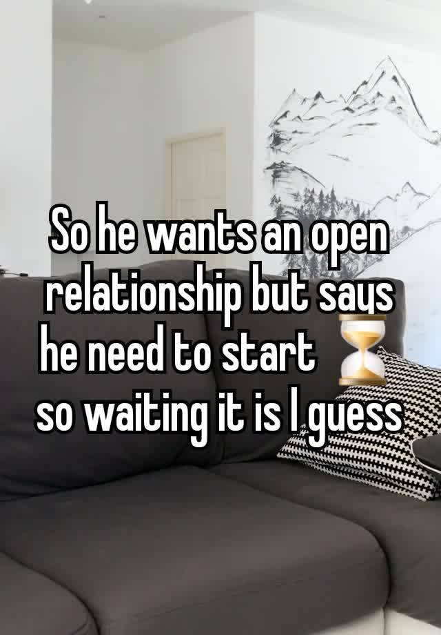 So he wants an open relationship but says he need to start ⏳️ so waiting it is I guess