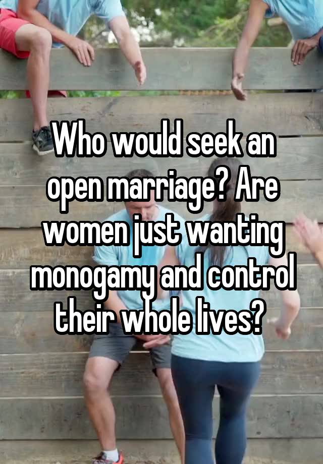 Who would seek an open marriage? Are women just wanting monogamy and control their whole lives? 