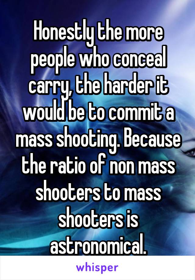Honestly the more people who conceal carry, the harder it would be to commit a mass shooting. Because the ratio of non mass shooters to mass shooters is astronomical.