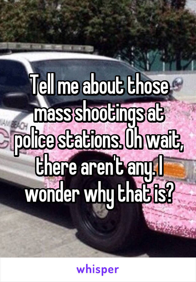 Tell me about those mass shootings at police stations. Oh wait, there aren't any. I wonder why that is?
