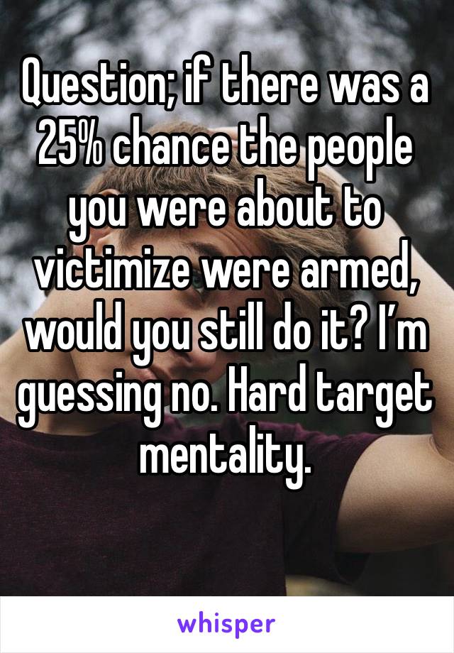 Question; if there was a 25% chance the people you were about to victimize were armed, would you still do it? I’m guessing no. Hard target mentality. 