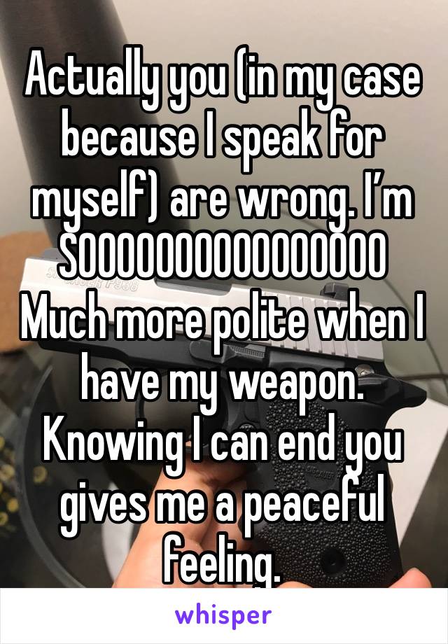 Actually you (in my case because I speak for myself) are wrong. I’m SOOOOOOOOOOOOOOOO
Much more polite when I have my weapon. Knowing I can end you gives me a peaceful feeling. 