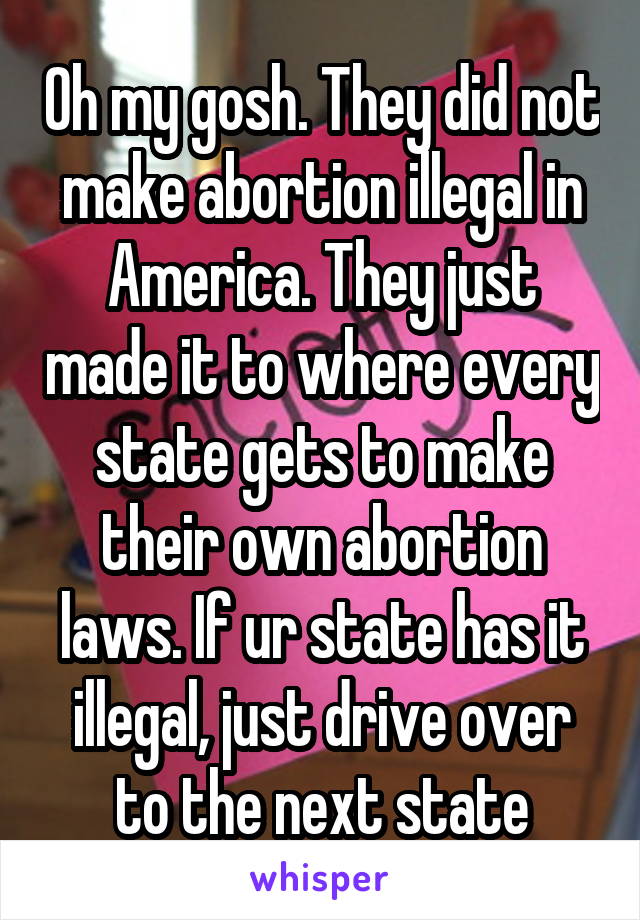 Oh my gosh. They did not make abortion illegal in America. They just made it to where every state gets to make their own abortion laws. If ur state has it illegal, just drive over to the next state