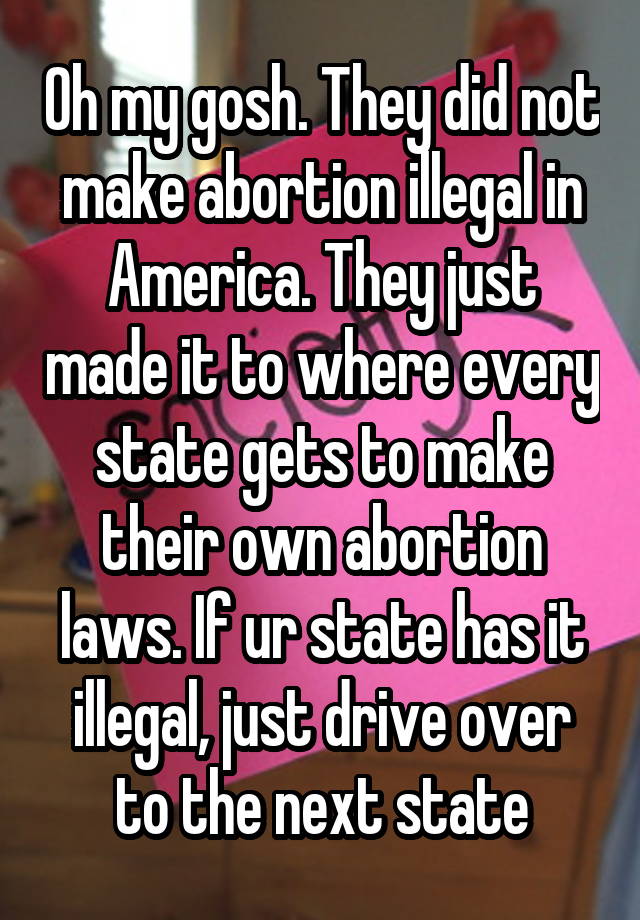 Oh my gosh. They did not make abortion illegal in America. They just made it to where every state gets to make their own abortion laws. If ur state has it illegal, just drive over to the next state