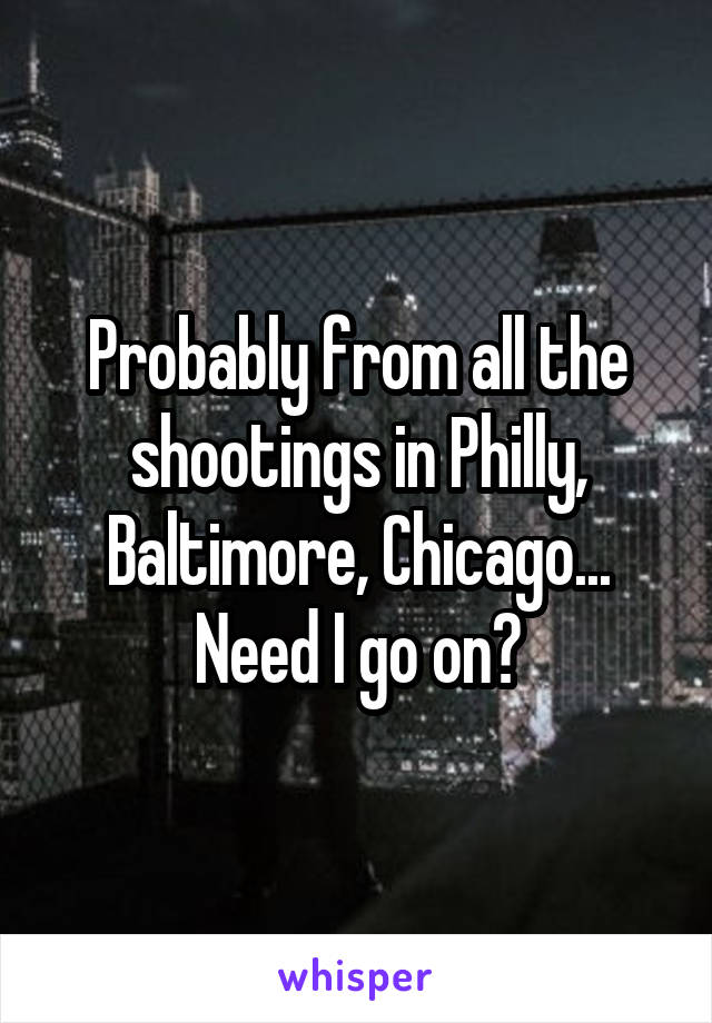 Probably from all the shootings in Philly, Baltimore, Chicago... Need I go on?