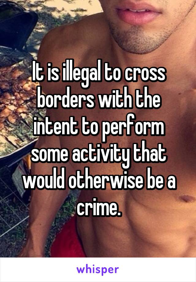 It is illegal to cross borders with the intent to perform some activity that would otherwise be a crime.