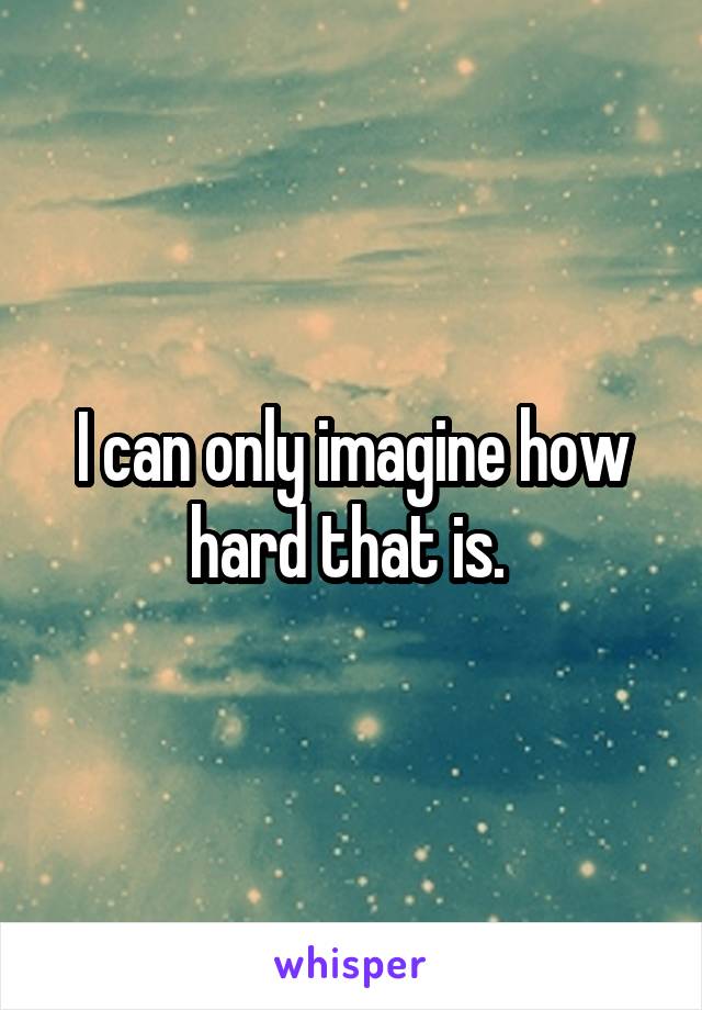 I can only imagine how hard that is. 