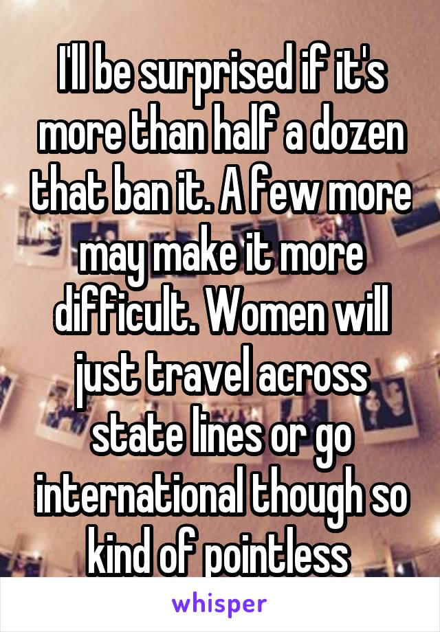 I'll be surprised if it's more than half a dozen that ban it. A few more may make it more difficult. Women will just travel across state lines or go international though so kind of pointless 