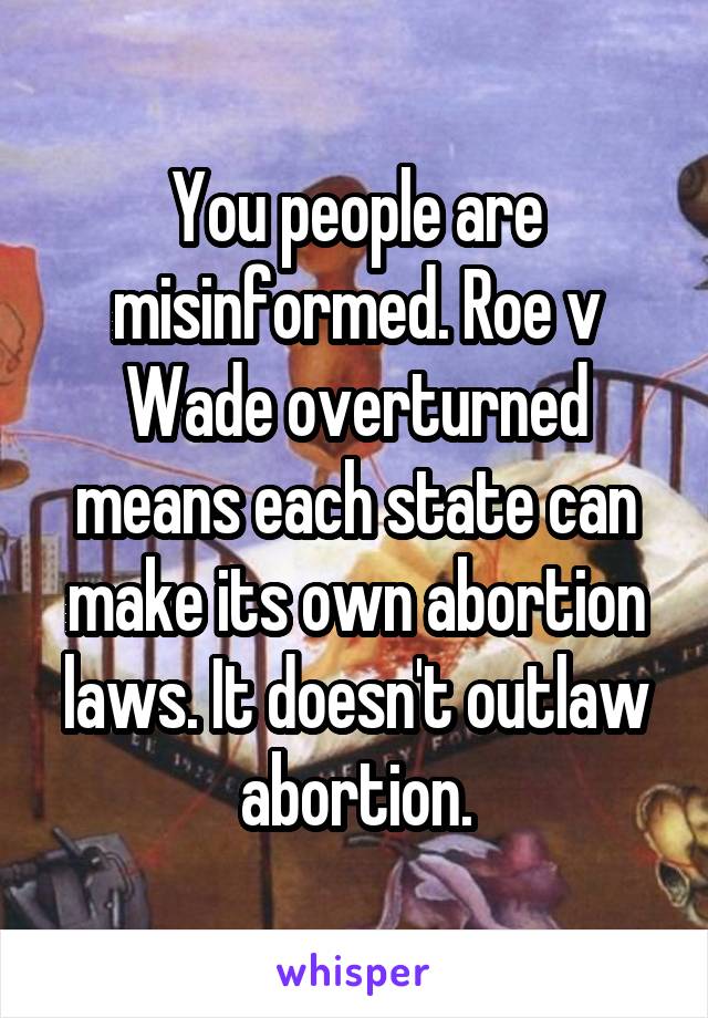 You people are misinformed. Roe v Wade overturned means each state can make its own abortion laws. It doesn't outlaw abortion.