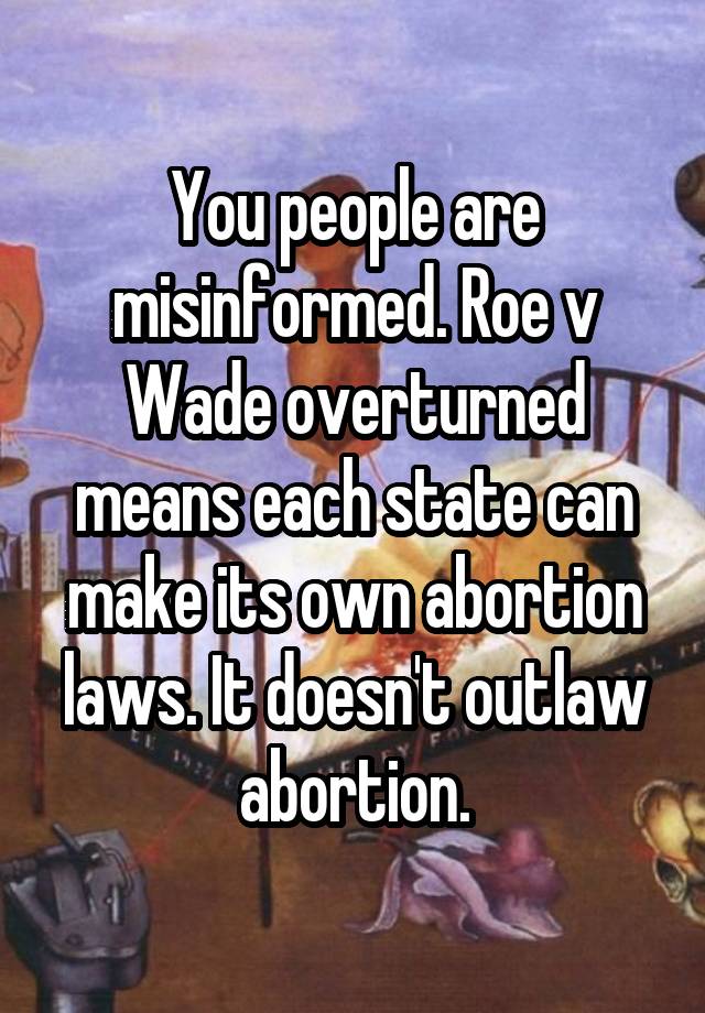 You people are misinformed. Roe v Wade overturned means each state can make its own abortion laws. It doesn't outlaw abortion.