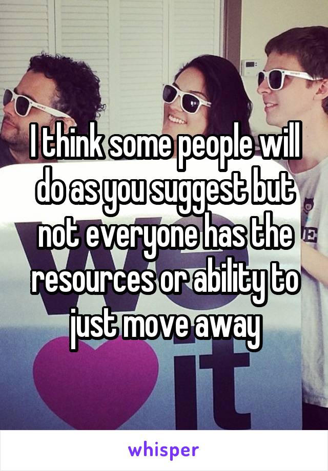 I think some people will do as you suggest but not everyone has the resources or ability to just move away