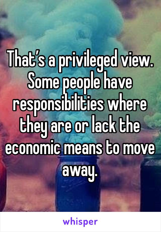 That’s a privileged view. Some people have responsibilities where they are or lack the economic means to move away.