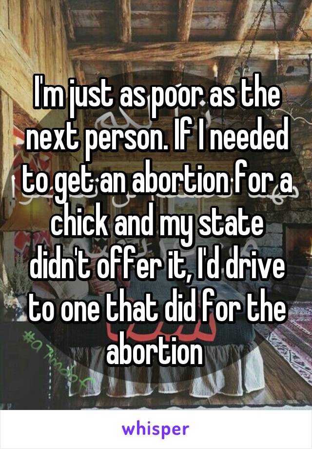 I'm just as poor as the next person. If I needed to get an abortion for a chick and my state didn't offer it, I'd drive to one that did for the abortion 