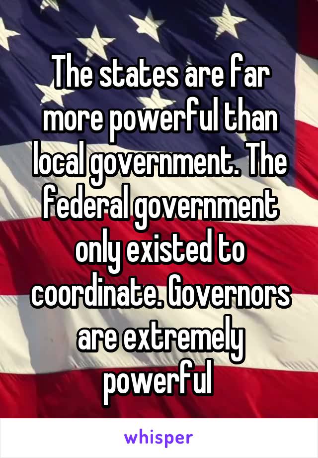 The states are far more powerful than local government. The federal government only existed to coordinate. Governors are extremely powerful 