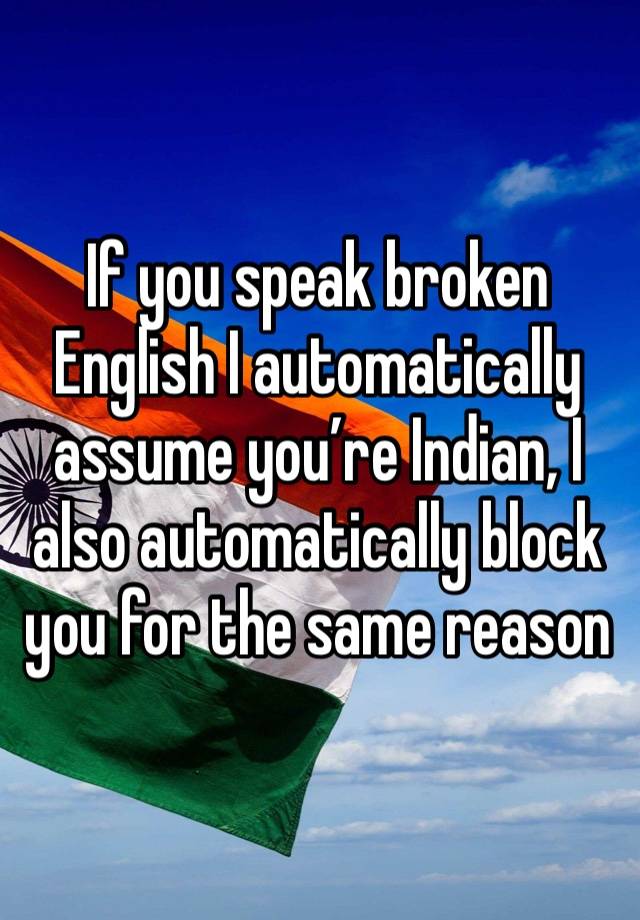 If you speak broken English I automatically assume you’re Indian, I also automatically block you for the same reason