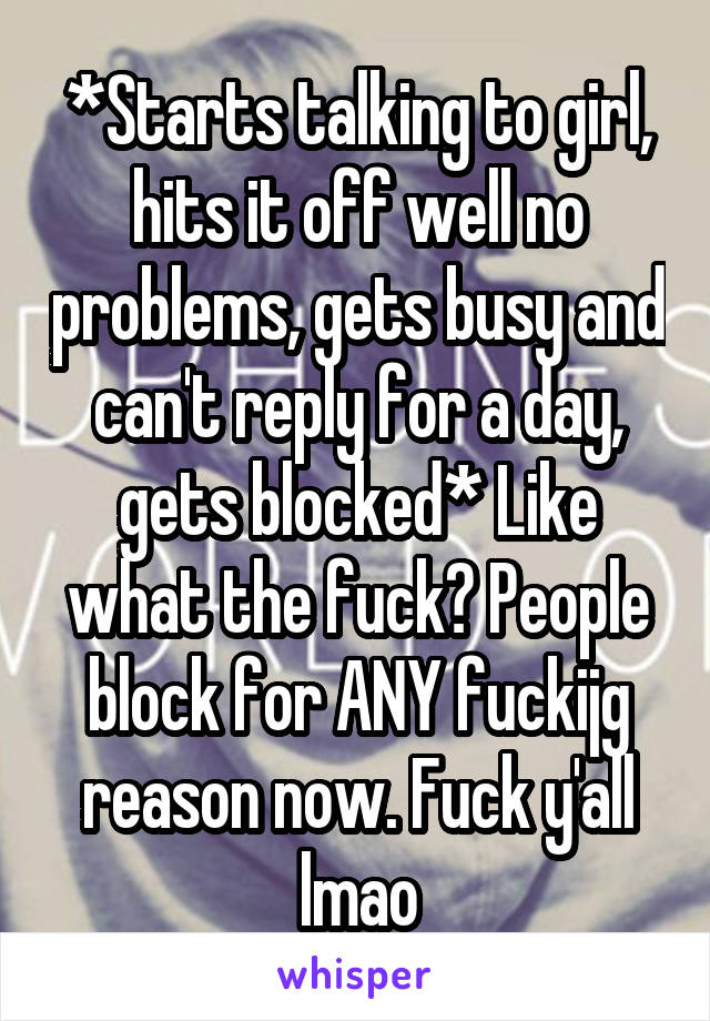 *Starts talking to girl, hits it off well no problems, gets busy and can't reply for a day, gets blocked* Like what the fuck? People block for ANY fuckijg reason now. Fuck y'all lmao