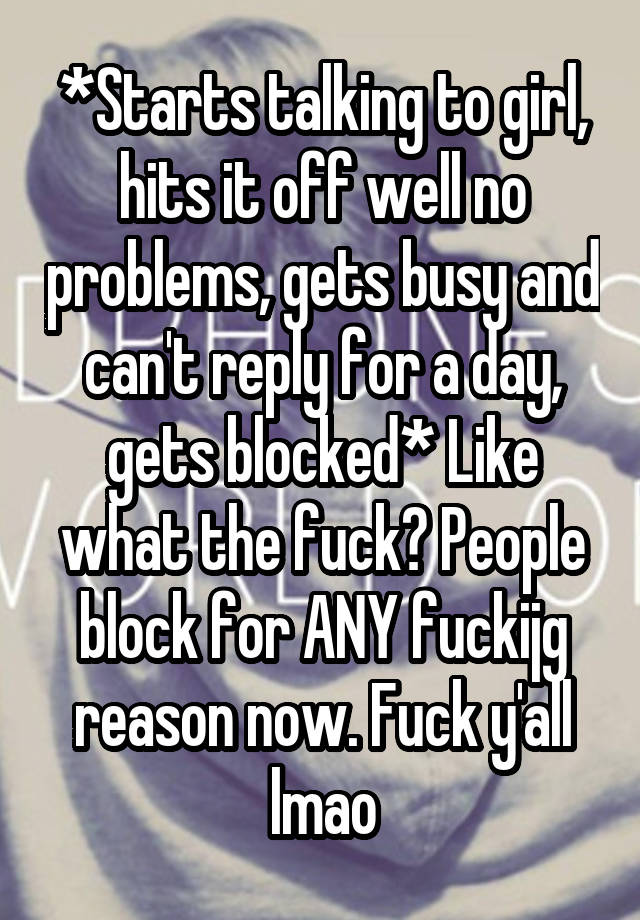 *Starts talking to girl, hits it off well no problems, gets busy and can't reply for a day, gets blocked* Like what the fuck? People block for ANY fuckijg reason now. Fuck y'all lmao