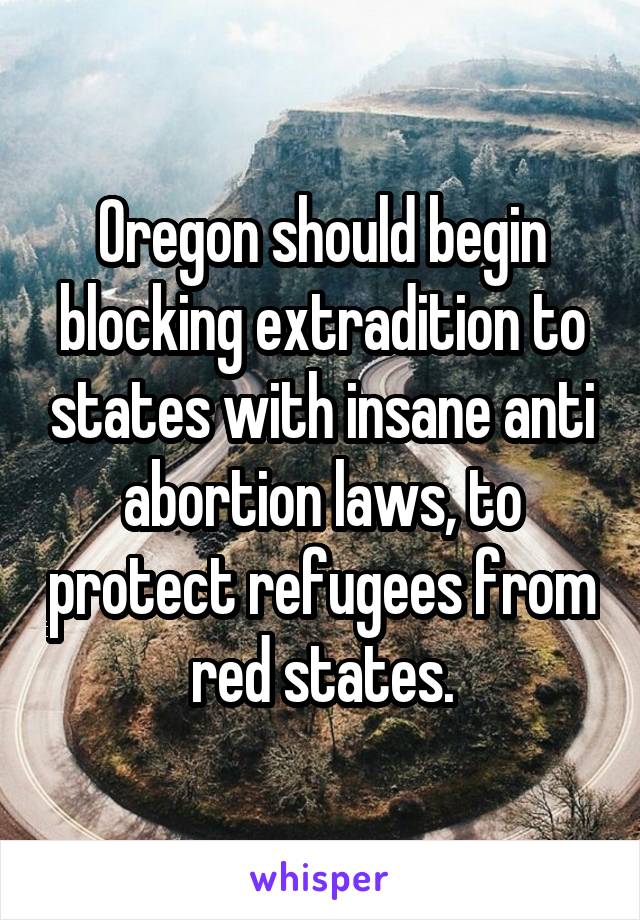 Oregon should begin blocking extradition to states with insane anti abortion laws, to protect refugees from red states.