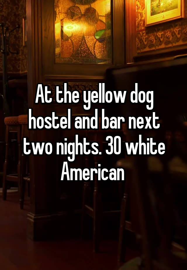 At the yellow dog hostel and bar next two nights. 30 white American 