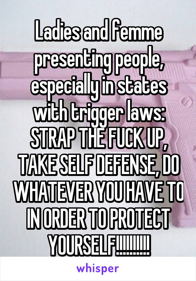 Ladies and femme presenting people, especially in states with trigger laws: STRAP THE FUCK UP, TAKE SELF DEFENSE, DO WHATEVER YOU HAVE TO IN ORDER TO PROTECT YOURSELF!!!!!!!!!!